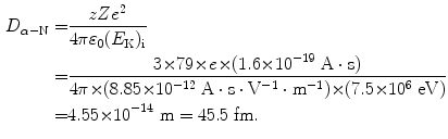  $$\begin{aligned} D_{\alpha - \mathrm{N}} =& \frac{zZe^{2}}{4\pi \varepsilon _{0}(E_{\mathrm{K}})_{\mathrm{i}}} \\ =& \frac{3 {\times} 79 {\times} e {\times} (1.6 {\times} 10^{ - 19}\ \mathrm{A} \cdot \mathrm{s})}{4\pi {\times} (8.85 {\times} 10^{ - 12}\ \mathrm{A} \cdot \mathrm{s} \cdot \mathrm{V}^{ - 1} \cdot \mathrm{m}^{ - 1}) {\times} (7.5 {\times} 10^{6}\ \mathrm{eV})} \\ =& 4.55 {\times} 10^{ - 14}\ \mathrm{m} = 45.5\ \mathrm{fm}. \end{aligned}$$ 