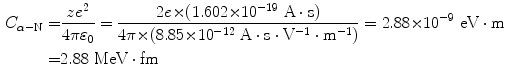  $$\begin{aligned} C_{\alpha - \mathrm{N}} =& \frac{ze^{2}}{4\pi \varepsilon _{0}} = \frac{2e {\times} (1.602 {\times} 10^{ - 19}\ \mathrm{A} \cdot \mathrm{s})}{4\pi {\times} (8.85 {\times} 10^{ - 12}\ \mathrm{A} \cdot \mathrm{s} \cdot \mathrm{V}^{ - 1} \cdot \mathrm{m}^{ - 1})} = 2.88 {\times} 10^{-9}~\mathrm{eV} \cdot \mathrm{m} \\ =& 2.88~\mathrm{MeV} \cdot \mathrm{fm} \end{aligned}$$ 