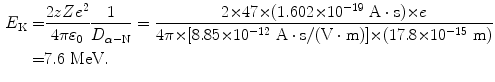  $$\begin{aligned} E_{\mathrm{K}} =& \frac{2zZe^{2}}{4\pi \varepsilon _{0}}\frac{1}{D_{\alpha - \mathrm{N}}} = \frac{2 {\times} 47 {\times} (1.602 {\times} 10^{ - 19}\ \mathrm{A} \cdot \mathrm{s}) {\times} e}{4\pi {\times} [8.85 {\times} 10^{ - 12}\ \mathrm{A} \cdot \mathrm{s}/(\mathrm{V} \cdot \mathrm{m})] {\times} (17.8 {\times} 10^{ - 15}\ \mathrm{m})} \\ =& 7.6\ \mathrm{MeV}. \end{aligned}$$ 