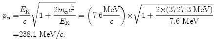  $$\begin{aligned} p_{\alpha} =& \frac{E_{\mathrm{K}}}{c}\sqrt{1 + \frac{2m_{\alpha} c^{2}}{E_{\mathrm{K}}}} = \biggl(7.6 \frac{\mathrm{MeV}}{c}\biggr) {\times} \sqrt{1 + \frac{2 {\times} (3727.3\ \mathrm{MeV})}{7.6\ \mathrm{MeV}}} \\ =& 238.1\ \mathrm{MeV}/c. \end{aligned}$$ 