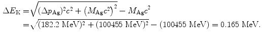  $$\begin{aligned} \Delta E_{\mathrm{K}} =& \sqrt{(\Delta p_{\mathrm{Ag}})^{2}c^{2} + \bigl(M_{\mathrm{Ag}}c^{2}\bigr)^{2}} - M_{\mathrm{Ag}}c^{2} \\ =& \sqrt{(182.2\ \mathrm{MeV})^{2} + (100455\ \mathrm{MeV})^{2}} - (100455\ \mathrm{MeV}) = 0.165\ \mathrm{MeV}. \end{aligned}$$ 