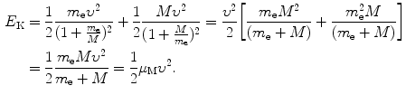  $$\begin{aligned} E_{\mathrm{K}}& = \frac{1}{2}\frac{m_{\mathrm{e}}\upsilon ^{2}}{ ( 1 + \frac{m_{\mathrm{e}}}{M} )^{2}} + \frac{1}{2} \frac{M\upsilon ^{2}}{ ( 1 + \frac{M}{m_{\mathrm{e}}} )^{2}} = \frac{\upsilon ^{2}}{2} \biggl[ \frac{m_{\mathrm{e}}M^{2}}{(m_{\mathrm{e}} + M)} + \frac{m_{\mathrm{e}}^{2}M}{(m_{\mathrm{e}} + M)} \biggr] \\ &= \frac{1}{2}\frac{m_{\mathrm{e}}M\upsilon ^{2}}{m_{\mathrm{e}} + M} = \frac{1}{2} \mu _{\mathrm{M}}\upsilon ^{2}. \end{aligned}$$ 