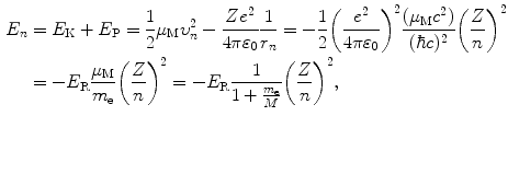 $$ \begin{aligned}[b] E_{n} &= E_{\mathrm{K}} + E_{\mathrm{P}} = \frac{1}{2}\mu _{\mathrm{M}}\upsilon _{n}^{2} - \frac{Ze^{2}}{4\pi \varepsilon _{0}}\frac{1}{r_{n}} = - \frac{1}{2} \biggl( \frac{e^{2}}{4\pi \varepsilon _{0}} \biggr)^{2}\frac{(\mu _{\mathrm{M}}c^{2})}{(\hbar c)^{2}} \biggl( \frac{Z}{n} \biggr)^{2} \\ & = - E_{\mathrm{R}}\frac{\mu _{\mathrm{M}}}{m_{\mathrm{e}}} \biggl( \frac{Z}{n} \biggr)^{2} = - E_{\mathrm{R}}\frac{1}{1 + \frac{m_{\mathrm{e}}}{M}} \biggl( \frac{Z}{n} \biggr)^{2}, \end{aligned} $$