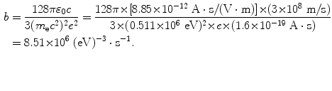 $$ \begin{aligned}[b] b &= \frac{128\pi \varepsilon _{0}c}{3(m_{\mathrm{e}}c^{2})^{2}e^{2}} = \frac{128\pi {\times} [8.85 {\times} 10^{ - 12}\ \mathrm{A} \cdot \mathrm{s}/(\mathrm{V} \cdot \mathrm{m})] {\times} (3 {\times} 10^{8}\ \mathrm{m}/\mathrm{s})}{3 {\times} (0.511 {\times} 10^{6}\ \mathrm{eV})^{2} {\times} e {\times} (1.6 {\times} 10^{ - 19}\ \mathrm{A} \cdot \mathrm{s})} \\ &= 8.51 {\times} 10^{6}\ (\mathrm{eV})^{ - 3} \cdot \mathrm{s}^{ - 1}. \end{aligned} $$