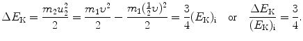 $$ \Delta E_{\mathrm{K}} = \frac{m_{2}u_{2}^{2}}{2} = \frac{m_{1}\upsilon ^{2}}{2} - \frac{m_{1}(\frac{1}{2}\upsilon )^{2}}{2} = \frac{3}{4}(E_{\mathrm{K}})_{\mathrm{i}}\quad \mbox{or}\quad \frac{\Delta E_{\mathrm{K}}}{(E_{\mathrm{K}})_{\mathrm{i}}} = \frac{3}{4}. $$