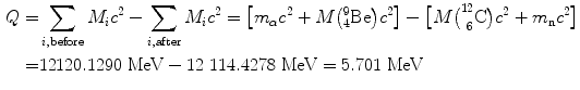  $$\begin{aligned} Q =& \sum_{i, \mathrm{before}} M_{i}c^{2} - \sum_{i, \mathrm{after}} M_{i}c^{2} = \bigl[m_{\alpha} c^{2} + M \bigl({}_{4}^{9}\mathrm{Be}\bigr)c^{2}\bigr] - \bigl[M\bigl(^{12}_{\phantom{1}6}\mathrm{C}\bigr)c^{2} + m_{\mathrm{n}}c^{2}\bigr] \\ =& 12 120.1290\ \mathrm{MeV} - 12\ 114.4278\ \mathrm{MeV} = 5.701\ \mathrm{MeV} \end{aligned}$$ 