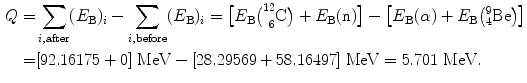  $$\begin{aligned} Q =& \sum_{i, \mathrm{after}} (E_{\mathrm{B}} )_{i} - \sum_{i, \mathrm{before}} (E_{\mathrm{B}} )_{i} = \bigl[E_{\mathrm{B}}\bigl(^{12}_{\phantom{1}6}\mathrm{C}\bigr) + E_{\mathrm{B}}(\mathrm{n})\bigr] - \bigl[E_{\mathrm{B}}( \alpha ) + E_{\mathrm{B}}\bigl({}_{4}^{9}\mathrm{Be}\bigr) \bigr] \\ =& [92.16175 + 0]\ \mathrm{MeV} - [28.29569 + 58.16497]\ \mathrm{MeV} = 5.701\ \mathrm{MeV}. \end{aligned}$$ 