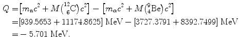  $$\begin{aligned} Q =& \bigl[m_{\mathrm{n}}c^{2} + M\bigl(^{12}_{\phantom{1}6}\mathrm{C}\bigr)c^{2}\bigr] - \bigl[m_{\alpha} c^{2} + M \bigl({}_{4}^{9}\mathrm{Be}\bigr)c^{2}\bigr] \\ =& [939.5653 + 11174.8625]\ \mathrm{MeV} - [3727.3791 + 8392.7499]\ \mathrm{MeV} \\ =& - 5.701\ \mathrm{MeV}. \end{aligned}$$ 