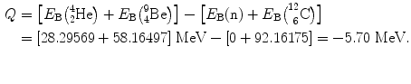 $$ \begin{aligned}[b] Q &= \bigl[E_{\mathrm{B}}\bigl({}_{2}^{4} \mathrm{He}\bigr) + E_{\mathrm{B}}\bigl({}_{4}^{9} \mathrm{Be}\bigr)\bigr] - \bigl[E_{\mathrm{B}}(\mathrm{n}) + E_{\mathrm{B}} \bigl(^{12}_{\phantom{1}6}\mathrm{C}\bigr)\bigr] \\ &= [28.29569 + 58.16497]\ \mathrm{MeV} - [0 + 92.16175] = - 5.70\ \mathrm{MeV}. \end{aligned} $$