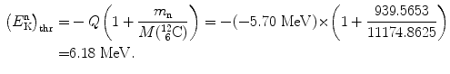  $$\begin{aligned} \bigl(E_{\mathrm{K}}^{\mathrm{n}}\bigr)_{\mathrm{thr}} =& - Q \biggl( 1 + \frac{m_{\mathrm{n}}}{M(^{12}_{\phantom{1}6}\mathrm{C})} \biggr) = - ( - 5.70\ \mathrm{MeV}) {\times} \biggl( 1 + \frac{939.5653}{11174.8625} \biggr) \\ =& 6.18\ \mathrm{MeV}. \end{aligned}$$ 