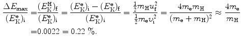  $$\begin{aligned} \frac{\Delta E_{\max }}{(E_{\mathrm{K}}^{\mathrm{e}})_{\mathrm{i}}} =& \frac{(E_{\mathrm{K}}^{\mathrm{H}})_{\mathrm{f}}}{(E_{\mathrm{K}}^{\mathrm{e}})_{\mathrm{i}}} = \frac{(E_{\mathrm{K}}^{\mathrm{e}})_{\mathrm{i}} - (E_{\mathrm{K}}^{\mathrm{e}})_{\mathrm{f}}}{(E_{\mathrm{K}}^{\mathrm{e}})_{\mathrm{i}}} = \frac{\frac{1}{2}m_{\mathrm{H}}u_{\mathrm{f}}^{2}}{\frac{1}{2}m_{\mathrm{e}}\upsilon _{\mathrm{i}}^{2}} = \frac{4m_{\mathrm{e}}m_{\mathrm{H}}}{(m_{\mathrm{e}} + m_{\mathrm{H}})^{2}} \approx \frac{4m_{\mathrm{e}}}{m_{\mathrm{H}}} \\ =& 0.0022 = 0.22~\%. \end{aligned}$$ 