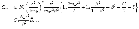  $$\begin{aligned} S_{\mathrm{col}} =&4\pi N_{\mathrm{e}}\biggl(\frac{e^2}{4\pi\varepsilon _0} \biggr)^2 \frac{z^2}{m_{\mathrm{e}}c^2\beta ^2}\biggl\{\ln \frac{2m_{\mathrm{e}}c^2}{I} + \ln \frac{\beta ^2}{1-\beta ^2} - \beta ^2-\frac{C}{Z} -\delta \biggr \} \\ =&C_1\frac{N_{\mathrm{e}}z^2}{\beta ^2}\bar{B}_{\mathrm{col}}. \end{aligned}$$ 