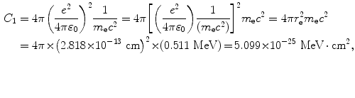 $$ \begin{aligned}[b] C_{1} &= 4\pi \biggl( \frac{e^{2}}{4\pi \varepsilon _{0}} \biggr)^{2}\frac{1}{m_{\mathrm{e}}c^{2}} = 4\pi \biggl[ \biggl( \frac{e^{2}}{4\pi \varepsilon _{0}} \biggr)\frac{1}{(m_{\mathrm{e}}c^{2})} \biggr]^{2}m_{\mathrm{e}}c^{2} = 4 \pi r_{\mathrm{e}}^{2}m_{\mathrm{e}}c^{2} \\ &= 4\pi {\times} \bigl(2.818 {\times} 10^{ - 13}\ \mathrm{cm} \bigr)^{2} {\times} (0.511\ \mathrm{MeV}) \,{=}\, 5.099 {\times} 10^{ - 25}\ \mathrm{MeV} \,{\cdot}\, \mathrm{cm}^{2}, \end{aligned} $$