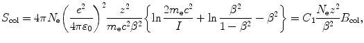 $$ S_{\mathrm{col}}=4\pi N_{\mathrm{e}}\biggl(\frac{e^2}{4\pi\varepsilon _0} \biggr)^2\frac{z^2}{m_{\mathrm{e}}c^2\beta ^2} \biggl\{\ln \frac{2m_{\mathrm{e}}c^2}{I} +\ln \frac{\beta ^2}{1-\beta ^2}-\beta ^2\biggr\} =C_1 \frac{N_{\mathrm{e}}z^2}{\beta ^2}B_{\mathrm{col}}, $$