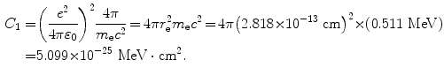  $$\begin{aligned} C_{1} =& \biggl( \frac{e^{2}}{4\pi \varepsilon _{0}} \biggr)^{2}\frac{4\pi}{ m_{\mathrm{e}}c^{2}} \,{=}\, 4\pi r_{\mathrm{e}}^{2}m_{\mathrm{e}}c^{2} \,{=}\, 4\pi \bigl(2.818 {\times} 10^{ - 13}\ \mathrm{cm}\bigr)^{2} { \times} (0.511\ \mathrm{MeV}) \\ =& 5.099 {\times} 10^{ - 25}\ \mathrm{MeV} \cdot \mathrm{cm}^{2}. \end{aligned}$$ 