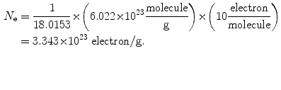 $$ \begin{aligned}[b] N_{\mathrm{e}} &= \frac{1}{18.0153} {\times} \biggl( 6.022 {\times} 10^{23} \frac{\mathrm{molecule}}{\mathrm{g}} \biggr) {\times} \biggl( 10 \frac{\mathrm{electron}}{\mathrm{molecule}} \biggr) \\ &= 3.343 {\times} 10^{23}\ \mathrm{electron}/ \mathrm{g}. \end{aligned} $$