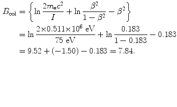 $$ \begin{aligned}[b] B_{\mathrm{col}} &= \biggl\{\ln\frac{2m_{\mathrm{e}}c^2}{I} + \ln \frac{\beta ^2}{1-\beta ^2} - \beta ^2\biggr\} \\ &= \ln\frac{2{\times} 0.511{\times} 10^6~\mathrm{eV}}{75~\mathrm{eV}} + \ln \frac{0.183}{1-0.183} -0.183\\ &= 9.52 + (-1.50) - 0.183 = 7.84. \end{aligned} $$