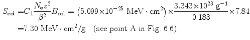  $$\begin{aligned} S_{\mathrm{col}} =& C_{1}\frac{N_{\mathrm{e}}z^{2}}{\beta ^{2}}B_{\mathrm{col}} = \bigl(5.099 {\times} 10^{ - 25}\ \mathrm{MeV} \cdot \mathrm{cm}^{2}\bigr) {\times} \frac{3.343 {\times} 10^{23}\ \mathrm{g}^{ - 1}}{0.183} {\times} 7.84 \\ =& 7.30\ \mathrm{MeV} \cdot \mathrm{cm}^{2}/\mathrm{g}\quad (\mbox{see point A in Fig.~6.6}). \end{aligned}$$ 