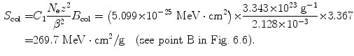  $$\begin{aligned} S_{\mathrm{col}} =& C_{1}\frac{N_{\mathrm{e}}z^{2}}{\beta ^{2}}B_{\mathrm{col}} = \bigl(5.099 {\times} 10^{ - 25}\ \mathrm{MeV} \cdot \mathrm{cm}^{2}\bigr) {\times} \frac{3.343 {\times} 10^{23}\ \mathrm{g}^{ - 1}}{2.128 {\times} 10^{ - 3}} {\times} 3.367 \\ =& 269.7\ \mathrm{MeV} \cdot \mathrm{cm}^{2}/\mathrm{g}\quad ( \mbox{see point B in Fig.~6.6}). \end{aligned}$$ 