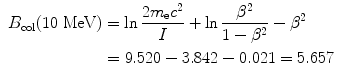  $$\begin{aligned} &\begin{aligned}[b] B_{\mathrm{col}}(10\ \mathrm{MeV}) &= \ln \frac{2m_{\mathrm{e}}c^{2}}{I} + \ln \frac{\beta ^{2}}{1 - \beta ^{2}} - \beta ^{2} \\ &= 9.520 - 3.842 - 0.021 = 5.657 \end{aligned} \end{aligned}$$ 