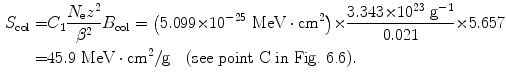  $$\begin{aligned} S_{\mathrm{col}} =& C_{1}\frac{N_{\mathrm{e}}z^{2}}{\beta ^{2}}B_{\mathrm{col}} = \bigl(5.099 {\times} 10^{ - 25}\ \mathrm{MeV} \cdot \mathrm{cm}^{2}\bigr) {\times} \frac{3.343 {\times} 10^{23}\ \mathrm{g}^{ - 1}}{0.021} {\times} 5.657 \\ =& 45.9\ \mathrm{MeV} \cdot \mathrm{cm}^{2}/\mathrm{g}\quad (\mbox{see point C in Fig.~6.6}). \end{aligned}$$ 