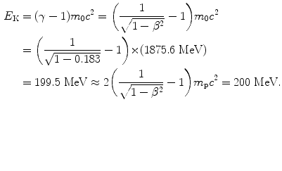 $$ \begin{aligned}[b] E_{\mathrm{K}} &= (\gamma - 1)m_{0}c^{2} = \biggl( \frac{1}{\sqrt{1 - \beta ^{2}}} - 1 \biggr)m_{0}c^{2} \\ &= \biggl( \frac{1}{\sqrt{1 - 0.183}} - 1 \biggr) {\times} (1875.6\ \mathrm{MeV}) \\ &= 199.5\ \mathrm{MeV} \approx 2 \biggl( \frac{1}{\sqrt{1 - \beta ^{2}}} - 1 \biggr)m_{\mathrm{p}}c^{2} = 200\ \mathrm{MeV} .\end{aligned} $$