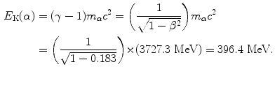 $$ \begin{aligned}[b] E_{\mathrm{K}}(\alpha ) &= (\gamma - 1)m_{\alpha} c^{2} = \biggl( \frac{1}{\sqrt{1 - \beta ^{2}}} \biggr)m_{\alpha} c^{2} \\ &= \biggl( \frac{1}{\sqrt{1 - 0.183}} \biggr) {\times} (3727.3\ \mathrm{MeV}) = 396.4\ \mathrm{MeV}. \end{aligned} $$