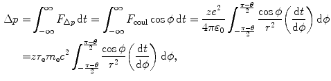  $$\begin{aligned} \Delta p =& \int_{ - \infty} ^{\infty} F_{\Delta p} \, \mathrm{d}t = \int_{ - \infty} ^{\infty} F_{\mathrm{coul}} \cos \phi \,\mathrm{d}t = \frac{ze^{2}}{4\pi \varepsilon _{0}}\int_{ - \frac{\pi - \theta}{2}}^{\frac{\pi - \theta}{2}} \frac{\cos \phi}{r^{2}} \biggl( \frac{\mathrm{d}t}{\mathrm{d}\phi} \biggr)\,\mathrm{d}\phi \\ =& zr_{\mathrm{e}}m_{\mathrm{e}}c^{2}\int_{ - \frac{\pi - \theta}{2}}^{\frac{\pi - \theta}{2}} \frac{\cos \phi}{r^{2}} \biggl( \frac{\mathrm{d}t}{\mathrm{d}\phi} \biggr)\,\mathrm{d}\phi, \end{aligned}$$ 