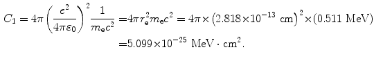  $$\begin{aligned} C_{1} = 4\pi \biggl( \frac{e^{2}}{4\pi \varepsilon _{0}} \biggr)^{2}\frac{1}{m_{\mathrm{e}}c^{2}} =& 4\pi r_{\mathrm{e}}^{2}m_{\mathrm{e}}c^{2} = 4\pi {\times} \bigl(2.818 {\times} 10^{ - 13}\ \mathrm{cm} \bigr)^{2} {\times} (0.511\ \mathrm{MeV}) \\ =& 5.099 {\times} 10^{ - 25}\ \mathrm{MeV} \cdot \mathrm{cm}^{2}. \end{aligned}$$ 