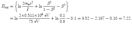 $$ \begin{aligned}[b] B_{\mathrm{col}} &= \biggl\{ \ln \frac{2m_{\mathrm{e}}c^{2}}{I} + \ln \frac{\beta ^{2}}{1 - \beta ^{2}} - \beta ^{2} \biggr\} \\ &= \ln \frac{2 {\times} 0.511 {\times} 10^{6}\ \mathrm{eV}}{75\ \mathrm{eV}} + \ln \frac{0.1}{0.9} - 0.1 = 9.52 - 2.197 - 0.10 = 7.22. \end{aligned} $$