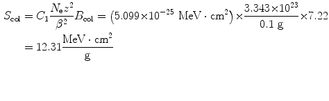 $$ \begin{aligned}[b] S_{\mathrm{col}} &= C_{1}\frac{N_{\mathrm{e}}z^{2}}{\beta ^{2}}B_{\mathrm{col}} = \bigl(5.099 {\times} 10^{ - 25}\ \mathrm{MeV} \cdot \mathrm{cm}^{2} \bigr) {\times} \frac{3.343 {\times} 10^{23}}{0.1\ \mathrm{g}} {\times} 7.22 \\ &= 12.31 \frac{\mathrm{MeV} \cdot \mathrm{cm}^{2}}{\mathrm{g}} \end{aligned} $$