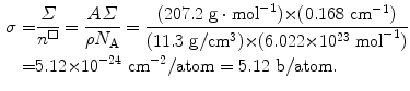  $$\begin{aligned} \sigma =& \frac{\varSigma }{n^{\square}} = \frac{A\varSigma }{\rho N_{\mathrm{A}}} = \frac{(207.2~\mathrm{g}\cdot \mathrm{mol}^{-1}){\times}(0.168~\mathrm{cm}^{-1})}{ (11.3~\mathrm{g}/\mathrm{cm}^3){\times}(6.022{\times}10^{23}~\mathrm{mol}^{-1})} \\ =&5.12{\times}10^{-24}~\mathrm{cm}^{-2}/\mathrm{atom}=5.12~ \mathrm{b}/\mathrm{atom}. \end{aligned}$$ 