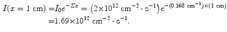  $$\begin{aligned} I(x = 1\ \mathrm{cm}) =& I_{0}e^{ - \varSigma x} = \bigl(2 {\times} 10^{12}\ \mathrm{cm}^{ - 2} \cdot \mathrm{s}^{ - 1} \bigr)e^{ - (0.168\ \mathrm{cm}^{ - 1}) {\times} (1\ \mathrm{cm})} \\ =& 1.69 {\times} 10^{12}\ \mathrm{cm}^{ - 2} \cdot \mathrm{s}^{ - 1}. \end{aligned}$$ 