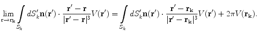 $$\mathop {\lim }\limits_{{{\mathbf{r}} \to {\mathbf{r}}_{{\mathbf{k}}} }} \int\limits_{{S_{k} }} {dS_{k}^{{\prime }} {\mathbf{n(r^{\prime})}}} \cdot \frac{{{\mathbf{r^{\prime}}} - {\mathbf{r}}}}{{|{\mathbf{r^{\prime}}} - {\mathbf{r}}|^{3} }}V({\mathbf{r^{\prime}}}) = \int\limits_{{S_{k} }} {dS_{k}^{{\prime }} {\mathbf{n(r^{\prime})}}} \cdot \frac{{{\mathbf{r^{\prime}}} - {\mathbf{r}}_{{\mathbf{k}}} }}{{|{\mathbf{r^{\prime}}} - {\mathbf{r}}_{{\mathbf{k}}} |^{3} }}V({\mathbf{r^{\prime}}}) + 2\pi V({\mathbf{r}}_{{\mathbf{k}}} ).$$