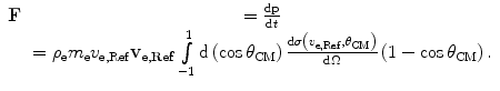 
$$ \begin{array}{cclcllclcl} \mathbf{F}&= \frac{{\mathrm{ d}\mathbf{p}}}{{\mathrm{ d}t}} \\&= {\rho_{\mathrm{ e}}}{m_{\mathrm{ e}}}{v_{\mathrm{ e},\mathrm{ Ref}}}{{\mathbf{v}}_{{\mathbf{e},\mathbf{Ref}}}}\int\limits_{-1}^1 {\mathrm{ d}\left( {\cos {\theta_{\mathrm{ CM}}}} \right)\frac{{\mathrm{ d}\sigma \left( {{v_{\mathrm{ e},\mathrm{ Ref}}},{\theta_{\mathrm{ CM}}}} \right)}}{{\mathrm{ d}\Omega}}\left( {1-\cos {\theta_{\mathrm{ CM}}}} \right).}\end{array} $$
