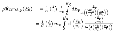 
$$ \begin{array}{cclcllclcl} \rho {\Re_{{\mathrm{ CSDA},\mathrm{ p}}}}\left( {{E_0}} \right)&= \frac{1}{C}\left( {\frac{A}{Z}} \right)\frac{1}{{{m_{\mathrm{ p}}}}}\int\limits_0^{{{{{E^{\prime}}}_0}}} {\mathrm{ d}{E_{\mathrm{ p}}}\frac{{{E_{\mathrm{ p}}}}}{{\ln \left( {\left( {\frac{{4{E_{\mathrm{ p}}}}}{\overline{I}}} \right)\left( {\frac{{{m_{\mathrm{ e}}}}}{{{m_{\mathrm{ p}}}}}} \right)} \right)}}} \\&= \frac{1}{C}\left( {\frac{A}{Z}} \right){m_{\mathrm{ p}}}\int\limits_0^{{{{{E^{\prime}}}_0}}} {\mathrm{ d}\left( {\frac{{{E_{\mathrm{ p}}}}}{{{m_{\mathrm{ p}}}}}} \right)\frac{{\left( {\frac{{{E_{\mathrm{ p}}}}}{{{m_{\mathrm{ p}}}}}} \right)}}{{\ln \left( {4\left( {\frac{{{E_{\mathrm{ p}}}}}{{{m_{\mathrm{ p}}}}}} \right)\left( {\frac{{{m_{\mathrm{ e}}}}}{\overline{I}}} \right)} \right)}}}\end{array}$$
