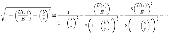 
$$ {\sqrt{{1-\left( {\frac{U(r) }{E}} \right)-{{{\left( {\frac{b}{r}} \right)}}^2}}}\cong \frac{1}{{1-{{{\left( {\displaystyle\frac{b}{r}} \right)}}^2}}}+\frac{{\left( {\displaystyle\frac{U(r) }{E}} \right)}}{{2{{{\left( {1-{{{\left( {\displaystyle\frac{b}{r}} \right)}}^2}} \right)}}^{{\frac{3}{2}}}}}}+\frac{{3{{{\left( {\displaystyle\frac{U(r) }{E}} \right)}}^2}}}{{8{{{\left( {1-{{{\left( {\displaystyle\frac{b}{r}} \right)}}^2}} \right)}}^{{\frac{5}{2}}}}}}+\cdots .} $$
