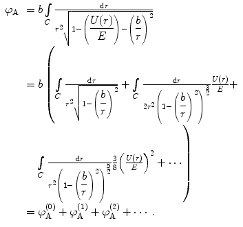 
$$ \begin{array}{clclclclc} {\varphi_{\mathrm{ A}}}&= b\int\limits_C {\frac{{\mathrm{ d}r}}{{{r^2}\sqrt{{1-\left( {\displaystyle\frac{U(r) }{E}} \right)-{{{\left( {\displaystyle\frac{b}{r}} \right)}}^2}}}}}} \\&= b\left( {\int\limits_C {\frac{{\mathrm{ d}r}}{{{r^2}\sqrt{{1-{{{\left( {\displaystyle\frac{b}{r}} \right)}}^2}}}}}+\int\limits_C {\frac{{\mathrm{ d}r}}{{2{r^2}{{{\left( {1-{{{\left( {\displaystyle\frac{b}{r}} \right)}}^2}} \right)}}^{{\frac{3}{2}}}}}}\frac{U(r) }{E}} } +} \right. \\&\quad \left. {\int\limits_C {\frac{{\mathrm{ d}r}}{{{r^2}{{{\left( {1-{{{\left( {\displaystyle\frac{b}{r}} \right)}}^2}} \right)}}^{{\frac{5}{2}}}}}}} \frac{3}{8}{{{\left( {\frac{U(r) }{E}} \right)}}^2}+\cdots } \right) \\&= \varphi_{\mathrm{ A}}^{(0) }+\varphi_{\mathrm{ A}}^{(1) }+\varphi_{\mathrm{ A}}^{(2) }+\cdots .\end{array} $$
