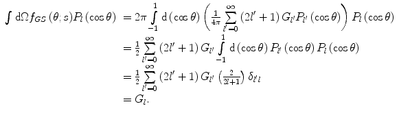 $$ \begin{array}{clclclclc} \int {\mathrm{ d}\Omega{f_{GS }}\left( {\theta; s} \right)}{P_l}\left( { \cos \theta } \right)&= 2\pi\int\limits_{-1}^1 {\mathrm{ d}\left( { \cos \theta } \right)\left( {\frac{1}{{4\pi }}\sum\limits_{{l^{\prime}=0}}^{\infty } {\left( {2{l}^{\prime}+1} \right){G_{{l^{\prime}}}}{P_{{l^{\prime}}}}\left( { \cos \theta } \right)} } \right){P_l}\left( { \cos \theta } \right)} \\&= \frac{1}{2}\sum\limits_{{l^{\prime}=0}}^{\infty } {\left( {2{l}^{\prime}+1} \right){G_{{l^{\prime}}}}\int\limits_{-1}^1 {\mathrm{ d}\left( { \cos \theta } \right){P_{{l^{\prime}}}}\left( { \cos \theta } \right){P_l}\left( { \cos \theta } \right)} } \\&= \frac{1}{2}\sum\limits_{{l^{\prime}=0}}^{\infty } {\left( {2{l}^{\prime}+1} \right){G_{{l^{\prime}}}}\left( {\frac{2}{2l+1 }} \right){\delta_{{l^{\prime}l}}}} \\&= {G_l}.\end{array} $$