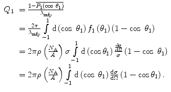 $$ \begin{array}{clclclclc} {Q_1}&= \frac{{1-\overline{{{P_1}\left( { \cos\;{\theta_1}} \right)}}}}{{{\lambda_{\mathrm{ mfp}}}}} \\&= \frac{{2\pi }}{{{\lambda_{\mathrm{ mfp}}}}}\int\limits_{-1}^1 {\mathrm{ d}\left( { \cos\;{\theta_1}} \right){f_1}\left( {{\theta_1}} \right)}\left( {1- \cos\;{\theta_1}} \right) \\&= 2\pi \rho \left( {\frac{{{N_{\mathrm{ A}}}}}{A}} \right)\sigma \int\limits_{-1}^1 {\mathrm{ d}\left( { \cos{\theta_1}} \right)\frac{{\frac{{\mathrm{ d}\sigma }}{{\mathrm{ d}\Omega}}}}{\sigma }}\left( {1- \cos\;{\theta_1}} \right) \\&= 2\pi \rho \left( {\frac{{{N_{\mathrm{ A}}}}}{A}} \right)\int\limits_{-1}^1 {\mathrm{ d}\left( { \cos\;{\theta_1}} \right)\frac{{\mathrm{ d}\sigma }}{{\mathrm{ d}\Omega}}}\left( {1- \cos{\theta_1}} \right).\end{array} $$