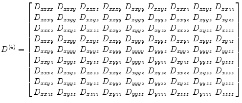 
$$ {D}^{(4)}=\left[\arraycolsep3pt\begin{array}{ccccccccc}\hfill {D}_{xxxx}\hfill & \hfill {D}_{xxxy}\hfill & \hfill {D}_{xxxz}\hfill & \hfill {D}_{xxxy}\hfill & \hfill {D}_{xxyy}\hfill & \hfill {D}_{xxyz}\hfill & \hfill {D}_{xxxz}\hfill & \hfill {D}_{xxyz}\hfill & \hfill {D}_{xxzz}\hfill \\ {}\hfill {D}_{xxxy}\hfill & \hfill {D}_{xxyy}\hfill & \hfill {D}_{xxyz}\hfill & \hfill {D}_{xxyy}\hfill & \hfill {D}_{xyyy}\hfill & \hfill {D}_{xyyz}\hfill & \hfill {D}_{xxyz}\hfill & \hfill {D}_{xyyz}\hfill & \hfill {D}_{xyzz}\hfill \\ {}\hfill {D}_{xxxz}\hfill & \hfill {D}_{xxyz}\hfill & \hfill {D}_{xxzz}\hfill & \hfill {D}_{xxyz}\hfill & \hfill {D}_{xyyz}\hfill & \hfill {D}_{xyzz}\hfill & \hfill {D}_{xxzz}\hfill & \hfill {D}_{xyzz}\hfill & \hfill {D}_{xzzz}\hfill \\ {}\hfill {D}_{xxxy}\hfill & \hfill {D}_{xxyy}\hfill & \hfill {D}_{xxyz}\hfill & \hfill {D}_{xxyy}\hfill & \hfill {D}_{xyyy}\hfill & \hfill {D}_{xyyz}\hfill & \hfill {D}_{xxyz}\hfill & \hfill {D}_{xyyz}\hfill & \hfill {D}_{xyzz}\hfill \\ {}\hfill {D}_{xxyy}\hfill & \hfill {D}_{xyyy}\hfill & \hfill {D}_{xyyz}\hfill & \hfill {D}_{xyyy}\hfill & \hfill {D}_{yyyy}\hfill & \hfill {D}_{yyyz}\hfill & \hfill {D}_{xyyz}\hfill & \hfill {D}_{yyyz}\hfill & \hfill {D}_{yyzz}\hfill \\ {}\hfill {D}_{xxyz}\hfill & \hfill {D}_{xyyz}\hfill & \hfill {D}_{xyzz}\hfill & \hfill {D}_{xyyz}\hfill & \hfill {D}_{yyyz}\hfill & \hfill {D}_{yyzz}\hfill & \hfill {D}_{xyzz}\hfill & \hfill {D}_{yyzz}\hfill & \hfill {D}_{yzzz}\hfill \\ {}\hfill {D}_{xxxz}\hfill & \hfill {D}_{xxyz}\hfill & \hfill {D}_{xxzz}\hfill & \hfill {D}_{xxyz}\hfill & \hfill {D}_{xyyz}\hfill & \hfill {D}_{xyzz}\hfill & \hfill {D}_{xxzz}\hfill & \hfill {D}_{xyzz}\hfill & \hfill {D}_{xzzz}\hfill \\ {}\hfill {D}_{xxyz}\hfill & \hfill {D}_{xyyz}\hfill & \hfill {D}_{xyzz}\hfill & \hfill {D}_{xyyz}\hfill & \hfill {D}_{yyyz}\hfill & \hfill {D}_{yyzz}\hfill & \hfill {D}_{xyzz}\hfill & \hfill {D}_{yyzz}\hfill & \hfill {D}_{yzzz}\hfill \\ {}\hfill {D}_{xxzz}\hfill & \hfill {D}_{xyzz}\hfill & \hfill {D}_{xzzz}\hfill & \hfill {D}_{xyzz}\hfill & \hfill {D}_{yyzz}\hfill & \hfill {D}_{yzzz}\hfill & \hfill {D}_{xzzz}\hfill & \hfill {D}_{yzzz}\hfill & \hfill {D}_{zzzz}\hfill \end{array}\right] $$
