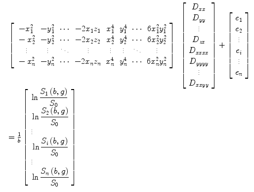 
$$ \begin{array}{lllll} {}& \left[\arraycolsep5pt\begin{array}{cccccccc}\hfill -{x}_1^2\hfill & \hfill -{y}_1^2\hfill & \hfill \cdots \hfill & \hfill -2{x}_1{z}_1\hfill & \hfill {x}_1^4\hfill & \hfill {y}_1^4\hfill & \hfill \cdots \hfill & \hfill 6{x}_1^2{y}_1^2\hfill \\ {}\hfill -{x}_2^2\hfill & \hfill -{y}_2^2\hfill & \hfill \cdots \hfill & \hfill -2{x}_2{z}_2\hfill & \hfill {x}_2^4\hfill & \hfill {y}_2^4\hfill & \hfill \cdots \hfill & \hfill 6{x}_2^2{y}_2^2\hfill \\ {}\hfill \vdots \hfill & \hfill \vdots \hfill & \hfill \ddots \hfill & \hfill \vdots \hfill & \hfill \vdots \hfill & \hfill \vdots \hfill & \hfill \ddots \hfill & \hfill \vdots \hfill \\ {}\hfill -{x}_n^2\hfill & \hfill -{y}_n^2\hfill & \hfill \cdots \hfill & \hfill -2{x}_n{z}_n\hfill & \hfill {x}_n^4\hfill & \hfill {y}_n^4\hfill & \hfill \cdots \hfill & \hfill 6{x}_n^2{y}_n^2\hfill \end{array}\right]\kern0.5em \left[\begin{array}{c}\hfill {D}_{xx}\hfill \\ {}\hfill {D}_{yy}\hfill \\ {}\hfill \vdots \hfill \\ {}\hfill {D}_{zx}\hfill \\ {}\hfill {D}_{xx xx}\hfill \\ {}\hfill {D}_{yy yy}\hfill \\ {}\hfill \vdots \hfill \\ {}\hfill {D}_{xx yy}\hfill \end{array}\right]+\left[\begin{array}{c}\hfill {e}_1\hfill \\ {}\hfill {e}_2\hfill \\ {}\hfill \vdots \hfill \\ {}\hfill {e}_i\hfill \\ {}\hfill \vdots \hfill \\ {}\hfill {e}_n\hfill \end{array}\right]\\[-2pt] &=\frac{1}{b}\left[\begin{array}{c}\hfill \ln \dfrac{S_1\left(b,g\right)}{S_0}\hfill \\ {}\hfill \ln \dfrac{S_2\left(b,g\right)}{S_0}\hfill \\ \vdots \hfill \\ {}\hfill \ln \dfrac{S_i\left(b,g\right)}{S_0}\hfill \\ \vdots \hfill \\ {}\hfill \ln \dfrac{S_n\left(b,g\right)}{S_0}\hfill \end{array}\right] \end{array} \raisetag{5pc} $$
