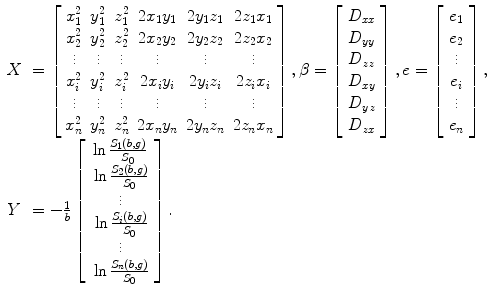 
$$ \begin{array}{lllll} X&=\left[\arraycolsep4pt\begin{array}{cccccc}\hfill {x}_1^2\hfill & \hfill {y}_1^2\hfill & \hfill {z}_1^2\hfill & \hfill 2{x}_1{y}_1\hfill & \hfill 2{y}_1{z}_1\hfill & \hfill 2{z}_1{x}_1\hfill \\ {}\hfill {x}_2^2\hfill & \hfill {y}_2^2\hfill & \hfill {z}_2^2\hfill & \hfill 2{x}_2{y}_2\hfill & \hfill 2{y}_2{z}_2\hfill & \hfill 2{z}_2{x}_2\hfill \\ {}\hfill \vdots \hfill & \hfill \vdots \hfill & \hfill \vdots \hfill & \hfill \vdots \hfill & \hfill \vdots \hfill & \hfill \vdots \hfill \\ {}\hfill {x}_i^2\hfill & \hfill {y}_i^2\hfill & \hfill {z}_i^2\hfill & \hfill 2{x}_i{y}_i\hfill & \hfill 2{y}_i{z}_i\hfill & \hfill 2{z}_i{x}_i\hfill \\ {}\hfill \vdots \hfill & \hfill \vdots \hfill & \hfill \vdots \hfill & \hfill \vdots \hfill & \hfill \vdots \hfill & \hfill \vdots \hfill \\ {}\hfill {x}_n^2\hfill & \hfill {y}_n^2\hfill & \hfill {z}_n^2\hfill & \hfill 2{x}_n{y}_n\hfill & \hfill 2{y}_n{z}_n\hfill & \hfill 2{z}_n{x}_n\hfill \end{array}\right],\beta =\left[\begin{array}{c}\hfill {D}_{xx}\hfill \\ {}\hfill {D}_{yy}\hfill \\ {}\hfill {D}_{zz}\hfill \\ {}\hfill {D}_{xy}\hfill \\ {}\hfill {D}_{yz}\hfill \\ {}\hfill {D}_{zx}\hfill \end{array}\right],e=\left[\begin{array}{c}\hfill {e}_1\hfill \\ {}\hfill {e}_2\hfill \\ {}\hfill \vdots \hfill \\ {}\hfill {e}_i\hfill \\ {}\hfill \vdots \hfill \\ {}\hfill {e}_n\hfill \end{array}\right],\\ Y &=-\frac{1}{b}\left[\begin{array}{c}\hfill \ln \frac{S_1\left(b,g\right)}{S_0}\hfill \\ {}\hfill \ln \frac{S_2\left(b,g\right)}{S_0}\hfill \\ {}\hfill \vdots \hfill \\ {}\hfill \ln \frac{S_i\left(b,g\right)}{S_0}\hfill \\ {}\hfill \vdots \hfill \\ {}\hfill \ln \frac{S_n\left(b,g\right)}{S_0}\hfill \end{array}\right]. \end{array}$$
