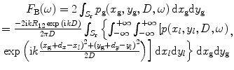 
$$\begin{matrix}{{F}_{\text{B}}}(\omega )=2\int_{{{S}_{\text{r}}}}{{{p}_{\text{g}}}({{x}_{\text{g}}},{{y}_{\text{g}}},D,\omega )\,\text{d}{{x}_{\text{g}}}\text{d}{{y}_{\text{g}}}} \\=\frac{-2\text{i}k{{R}_{12}}\exp \,(\text{i}kD)}{2\text{ }\!\!\pi\!\!\text{ }D}\int_{{{S}_{\text{r}}}}{\left\{ \int_{-\infty }^{+\infty }{\int_{-\infty }^{+\infty }{\left[ p({{x}_{l}},{{y}_{l}},D,\omega ) \right.}} \right.} \\\left. \left. \exp \left( \text{i}k\frac{{{({{x}_{\text{g}}}+{{d}_{x}}-{{x}_{l}})}^{2}}+{{({{y}_{\text{g}}}+{{d}_{y}}-{{y}_{l}})}^{2}}}{2D} \right) \right]\text{d}{{x}_{l}}\text{d}{{y}_{l}} \right\}\text{d}{{x}_{\text{g}}}\text{d}{{y}_{\text{g}}} \\\end{matrix},$$
