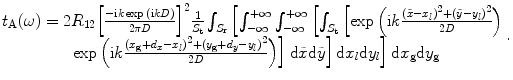 
$$\begin{matrix}{{t}_{\text{A}}}(\omega )=2{{R}_{12}}{{\left[ \frac{-\text{i}k\exp \,(\text{i}kD)}{2\text{ }\!\!\pi\!\!\text{ }D} \right]}^{2}}\frac{1}{{{S}_{\text{t}}}}\int_{{{S}_{\text{r}}}}{\left[ \int_{-\infty }^{+\infty }{\int_{-\infty }^{+\infty }{\left[ \int_{{{S}_{\text{t}}}}{\left[ \exp \left( \text{i}k\frac{{{(\tilde{x}-{{x}_{l}})}^{2}}+{{(\tilde{y}-{{y}_{l}})}^{2}}}{2D} \right) \right.} \right.}} \right.} \\\left. \left. \left. \exp \left( \text{i}k\frac{{{({{x}_{\text{g}}}+{{d}_{x}}-{{x}_{l}})}^{2}}+{{({{y}_{\text{g}}}+{{d}_{y}}-{{y}_{l}})}^{2}}}{2D} \right) \right]\text{d}\tilde{x}\text{d}\tilde{y} \right]\text{d}{{x}_{l}}\text{d}{{y}_{l}} \right]\text{d}{{x}_{\text{g}}}\text{d}{{y}_{\text{g}}} \\\end{matrix}.$$
