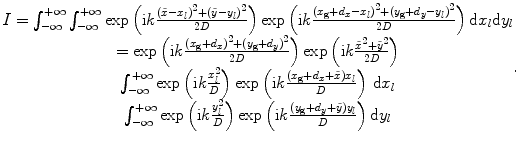 
$$\begin{matrix}I=\int_{-\infty }^{+\infty }{\int_{-\infty }^{+\infty }{\exp \left( \text{i}k\frac{{{(\tilde{x}-{{x}_{l}})}^{2}}+{{(\tilde{y}-{{y}_{l}})}^{2}}}{2D} \right)\exp \left( \text{i}k\frac{{{({{x}_{\text{g}}}+{{d}_{x}}-{{x}_{l}})}^{2}}+{{({{y}_{\text{g}}}+{{d}_{y}}-{{y}_{l}})}^{2}}}{2D} \right)}}\,\text{d}{{x}_{l}}\text{d}{{y}_{l}} \\=\exp \left( \text{i}k\frac{{{({{x}_{\text{g}}}+{{d}_{x}})}^{2}}+{{({{y}_{\text{g}}}+{{d}_{y}})}^{2}}}{2D} \right)\exp \left( \text{i}k\frac{{{{\tilde{x}}}^{2}}+{{{\tilde{y}}}^{2}}}{2D} \right) \\\int_{-\infty }^{+\infty }{\exp \left( \text{i}k\frac{x_{l}^{2}}{D} \right)\exp \left( \text{i}k\frac{({{x}_{\text{g}}}+{{d}_{x}}+\tilde{x}){{x}_{l}}}{D} \right)\,\text{d}{{x}_{l}}} \\\int_{-\infty }^{+\infty }{\exp \left( \text{i}k\frac{y_{l}^{2}}{D} \right)\exp \left( \text{i}k\frac{({{y}_{\text{g}}}+{{d}_{y}}+\tilde{y}){{y}_{l}}}{D} \right)\text{d}{{y}_{l}}} \\\end{matrix}.$$
