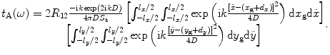 
$$\begin{matrix} {{t}_{\text{A}}}(\omega )=2{{R}_{12}}\frac{-\text{i}k\exp (2\text{i}kD)}{4\text{ }\!\!\pi\!\!\text{ }D{{S}_{\text{t}}}}\left[ \int_{-{{l}_{x}}/2}^{{{l}_{x}}/2}{\int_{-{{l}_{x}}/2}^{{{l}_{x}}/2}{\exp \left( \text{i}k\frac{{{[\tilde{x}-({{x}_{\text{g}}}+{{d}_{x}})]}^{2}}}{4D} \right)\text{d}{{x}_{\text{g}}}\text{d}\tilde{x}}} \right] \\ \left[ \int_{-{{l}_{y}}/2}^{{{l}_{y}}/2}{\int_{-{{l}_{y}}/2}^{{{l}_{y}}/2}{\exp \left( \text{i}k\frac{{{[\tilde{y}-({{y}_{\text{g}}}+{{d}_{y}})]}^{2}}}{4D} \right)\text{d}{{y}_{\text{g}}}\text{d}\tilde{y}}} \right] \\ \end{matrix}.$$
