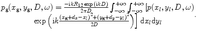 
$$ \begin{matrix} {{p}_{\text{g}}}({{x}_{\text{g}}},{{y}_{\text{g}}},D,\omega )=\frac{-\text{i}k{{R}_{12}}\exp \text{(i}kD)}{2\text{ }\!\!\pi\!\!\text{ }D}\int_{-\infty }^{+\infty }{\int_{-\infty }^{+\infty }{[p({{x}_{l}},{{y}_{l}},D,\omega )}}\\ \left. \exp \left( \text{i}k\frac{{{({{x}_{\text{g}}}+{{d}_{x}}-{{x}_{l}})}^{2}}+{{({{y}_{\text{g}}}+{{d}_{y}}-{{y}_{l}})}^{2}}}{2D} \right) \right]\text{d}{{x}_{l}}\text{d}{{y}_{l}}\\\end{matrix}. $$
