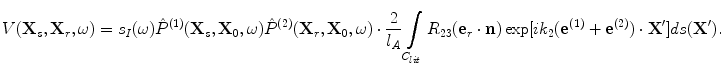 
$$ V({\bf{X}}_s ,{\bf{X}}_r ,\omega ) = s_I (\omega )\hat P^{(1)} ({\bf{X}}_s ,{\bf{X}}_0 ,\omega )\hat P^{(2)} ({\bf{X}}_r ,{\bf{X}}_0 ,\omega ) \cdot \frac{2}{{l_A }}\int\limits_{C_{lit} } {R_{23} ({\bf{e}}_r\cdot {\bf{n}})\exp [ {ik_2 ( {{\bf{e}}^{(1)}+ {\bf{e}}^{(2)} } ) \cdot {\bf{X'}}} ]} ds({\bf{X'}}). $$
