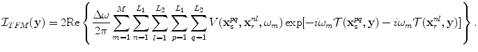 
$$ {\cal I}_{TFM} ({\bf{y}}) = 2{\mathop{\rm Re}\nolimits} \left\{ {\frac{{\Delta \omega }}{{2\pi }}\sum\limits_{m = 1}^M {\sum\limits_{n = 1}^{L_1 } {\sum\limits_{l = 1}^{L_2 } {\sum\limits_{p = 1}^{L_1 } {\sum\limits_{q = 1}^{L_2 } {V({\bf{x}}_s^{pq} ,{\bf{x}}_r^{nl} ,\omega _m )\exp [ - i\omega _m {\cal T}({\bf{x}}_s^{pq} ,{\bf{y}}) - i\omega _m {\cal T}({\bf{x}}_r^{nl} ,{\bf{y}})]} } } } } } \right\}. $$
